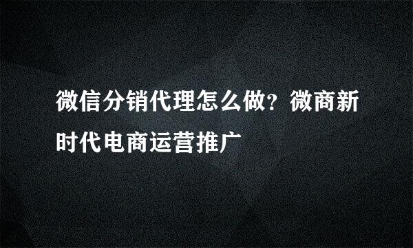微信分销代理怎么做？微商新时代电商运营推广