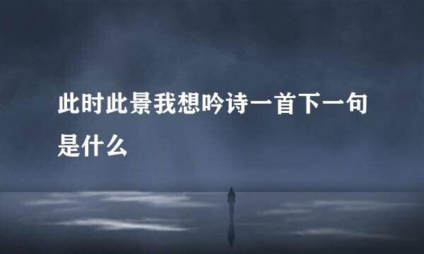 此时此景我想吟诗一首下一句是什么