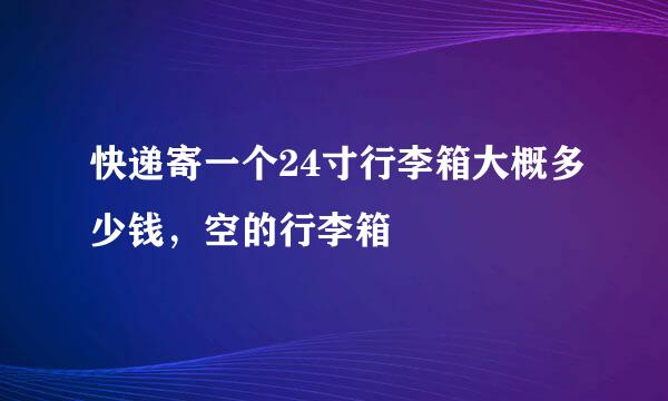 快递寄一个24寸行李箱大概多少钱，空的行李箱