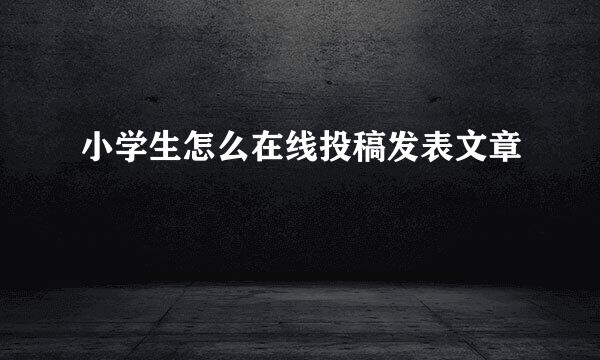 小学生怎么在线投稿发表文章