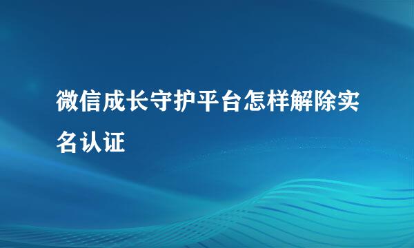 微信成长守护平台怎样解除实名认证