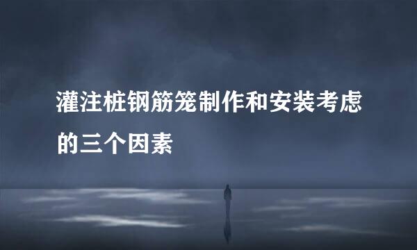 灌注桩钢筋笼制作和安装考虑的三个因素
