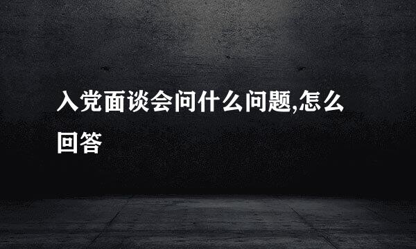 入党面谈会问什么问题,怎么回答