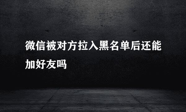 微信被对方拉入黑名单后还能加好友吗