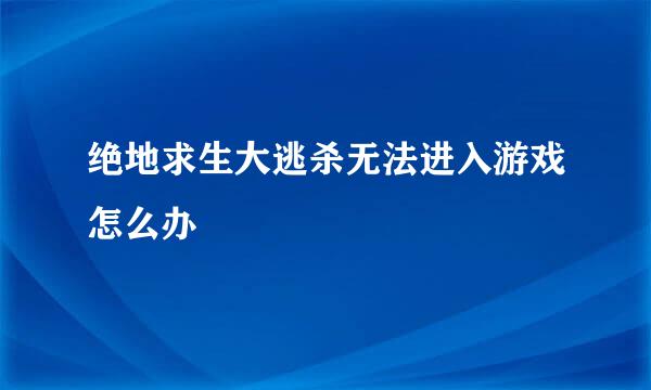 绝地求生大逃杀无法进入游戏怎么办