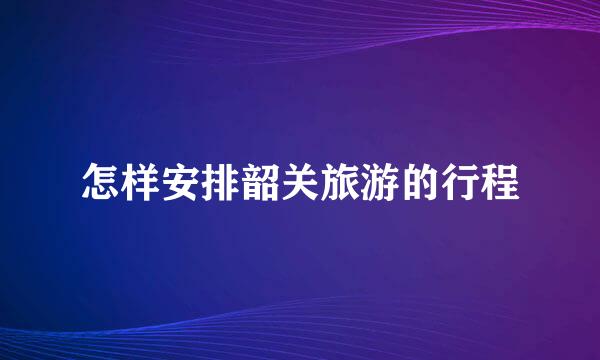 怎样安排韶关旅游的行程
