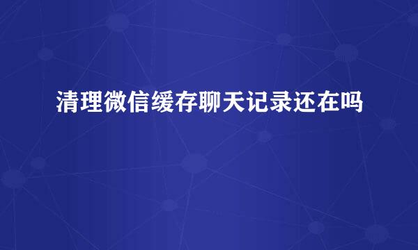 清理微信缓存聊天记录还在吗