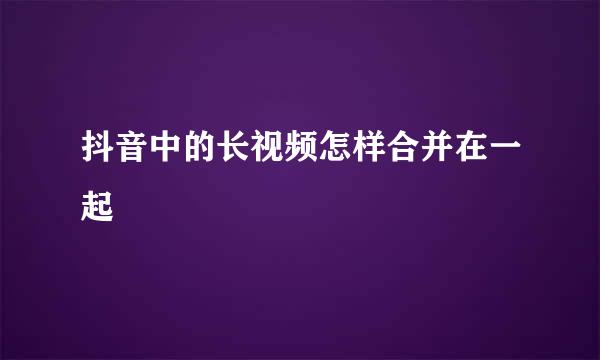 抖音中的长视频怎样合并在一起