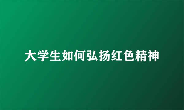 大学生如何弘扬红色精神