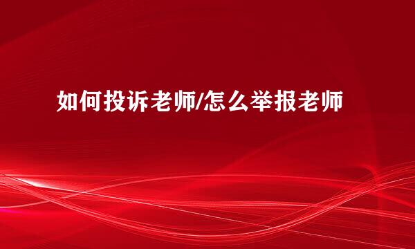如何投诉老师/怎么举报老师