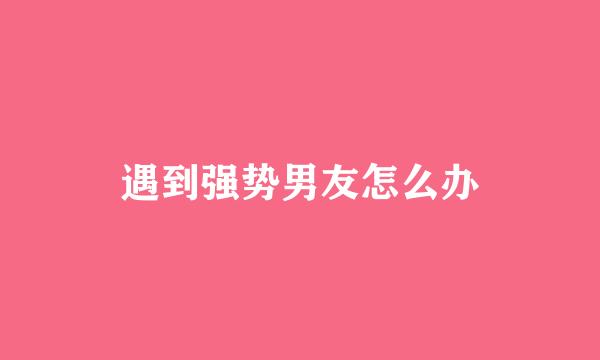 遇到强势男友怎么办