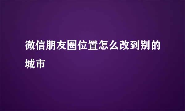 微信朋友圈位置怎么改到别的城市