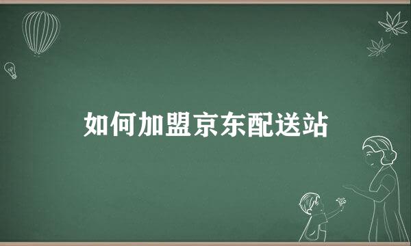 如何加盟京东配送站