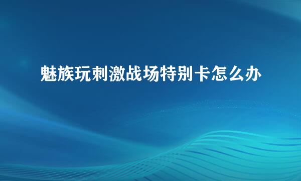 魅族玩刺激战场特别卡怎么办