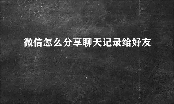 微信怎么分享聊天记录给好友