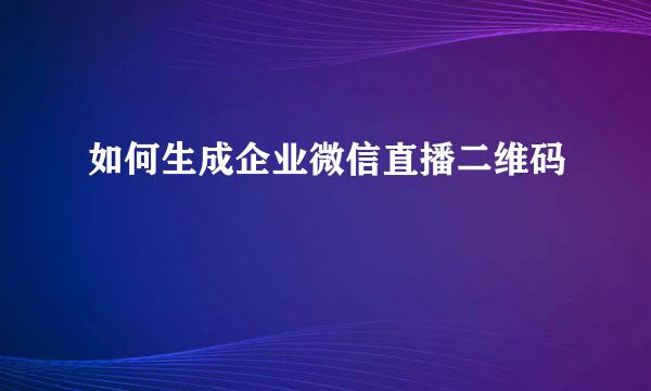如何生成企业微信直播二维码