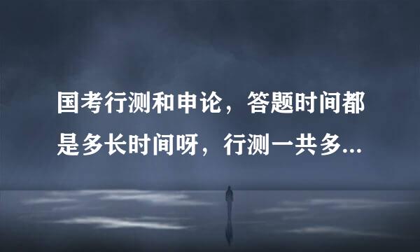 国考行测和申论，答题时间都是多长时间呀，行测一共多少题呀？能答完吗