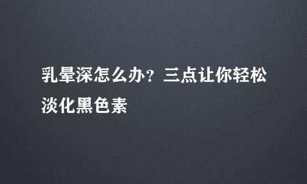 乳晕深怎么办？三点让你轻松淡化黑色素