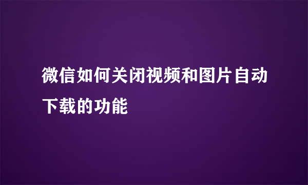 微信如何关闭视频和图片自动下载的功能