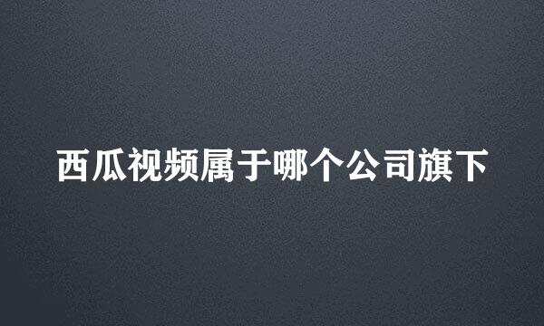 西瓜视频属于哪个公司旗下