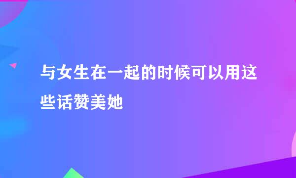 与女生在一起的时候可以用这些话赞美她