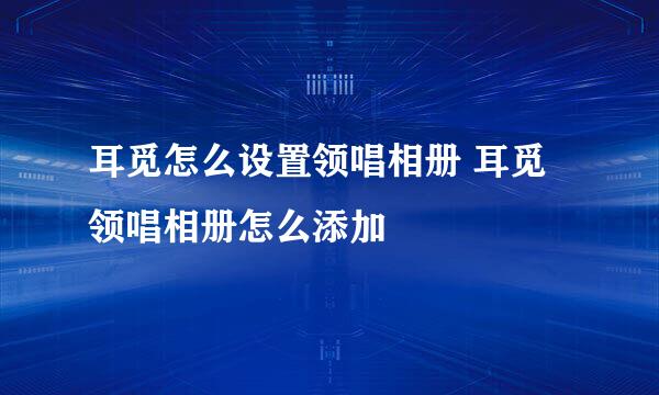 耳觅怎么设置领唱相册 耳觅领唱相册怎么添加