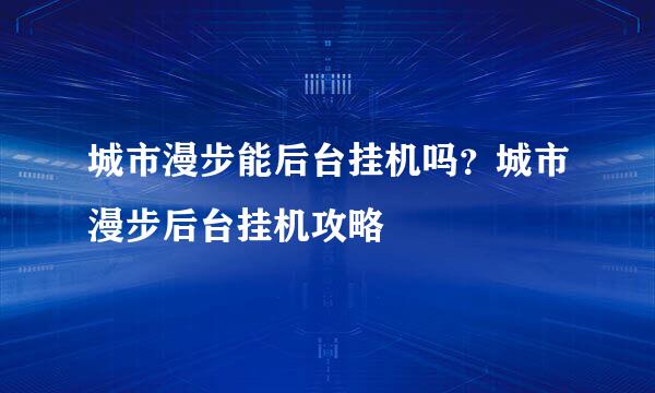 城市漫步能后台挂机吗？城市漫步后台挂机攻略