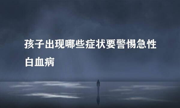 孩子出现哪些症状要警惕急性白血病