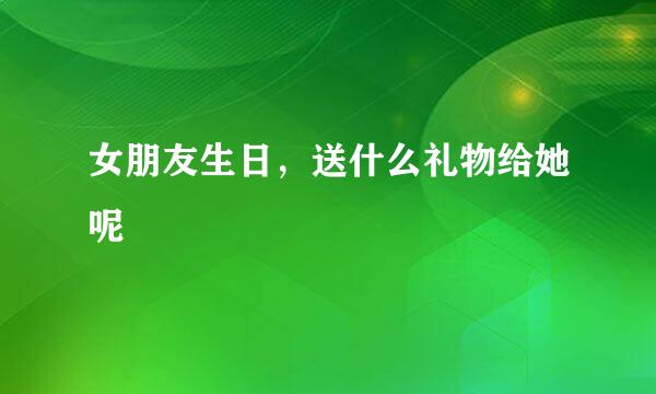 女朋友生日，送什么礼物给她呢