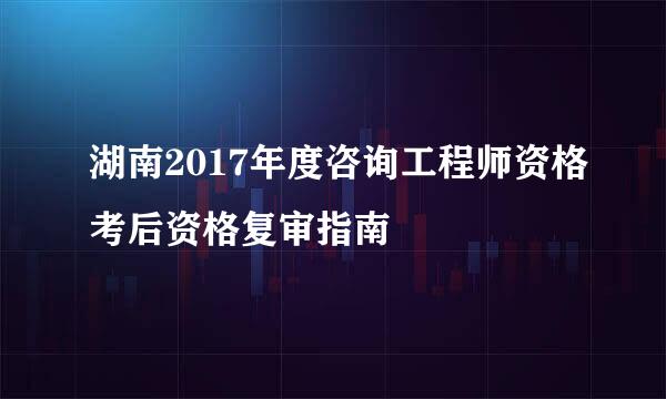 湖南2017年度咨询工程师资格考后资格复审指南
