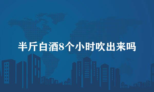 半斤白酒8个小时吹出来吗