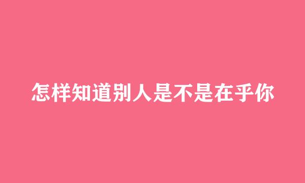 怎样知道别人是不是在乎你