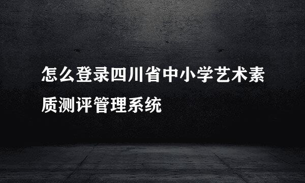 怎么登录四川省中小学艺术素质测评管理系统