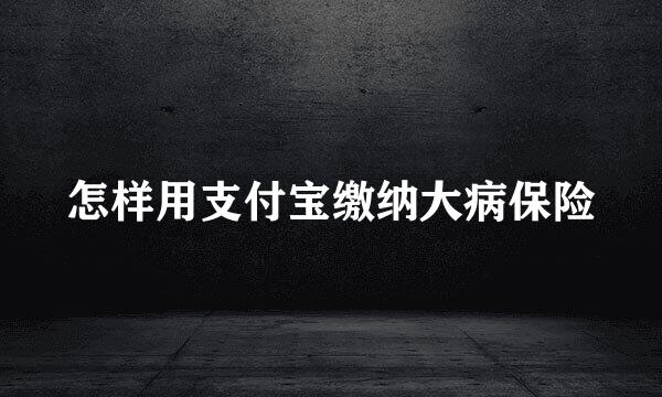 怎样用支付宝缴纳大病保险