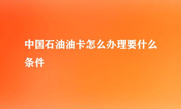 中国石油油卡怎么办理要什么条件