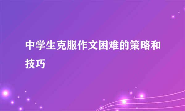 中学生克服作文困难的策略和技巧