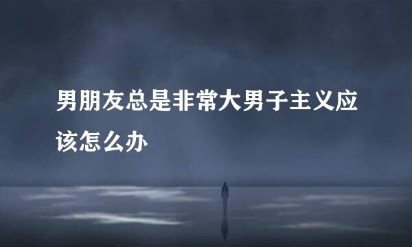 男朋友总是非常大男子主义应该怎么办
