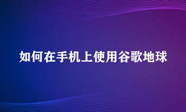 如何在手机上使用谷歌地球
