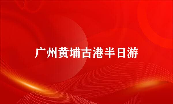 广州黄埔古港半日游