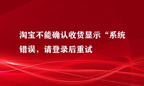 淘宝不能确认收货显示“系统错误，请登录后重试