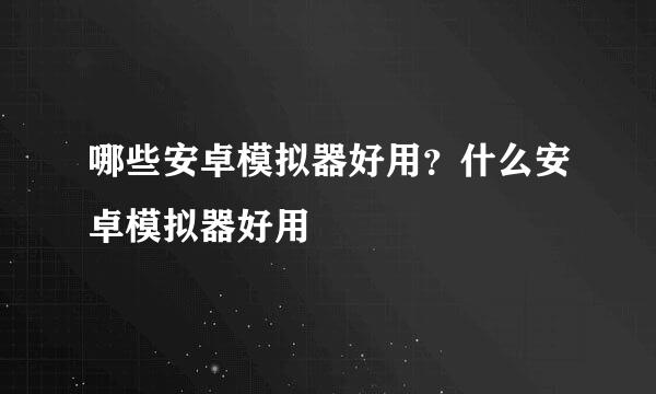 哪些安卓模拟器好用？什么安卓模拟器好用