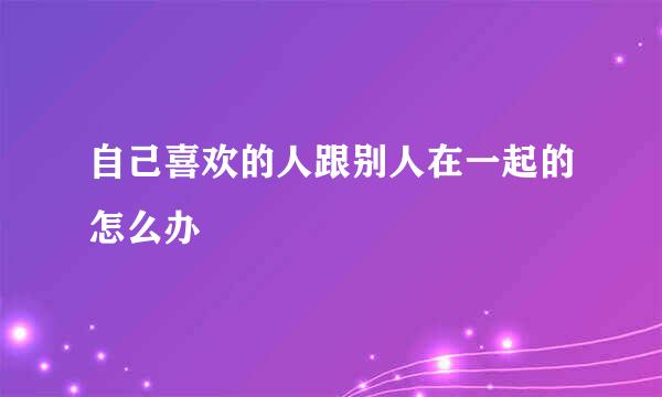 自己喜欢的人跟别人在一起的怎么办