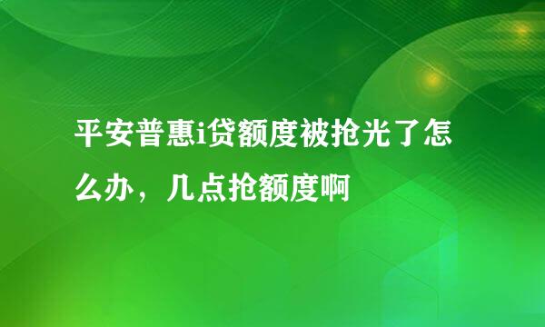 平安普惠i贷额度被抢光了怎么办，几点抢额度啊