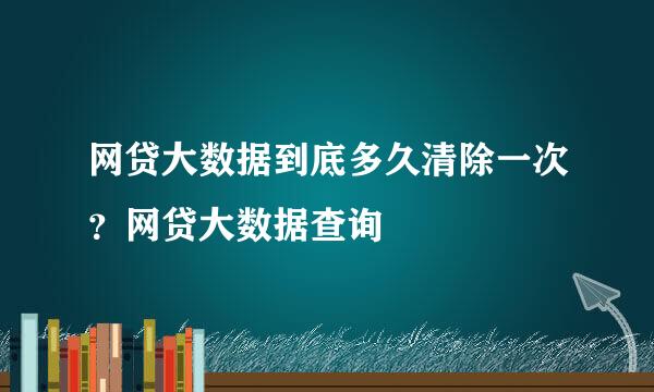 网贷大数据到底多久清除一次？网贷大数据查询