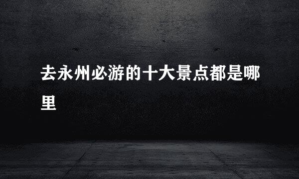 去永州必游的十大景点都是哪里