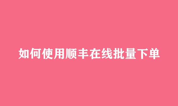 如何使用顺丰在线批量下单