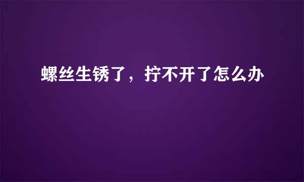 螺丝生锈了，拧不开了怎么办