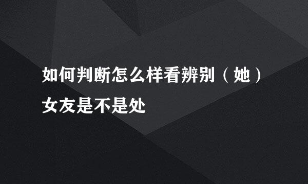如何判断怎么样看辨别（她）女友是不是处