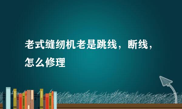 老式缝纫机老是跳线，断线，怎么修理