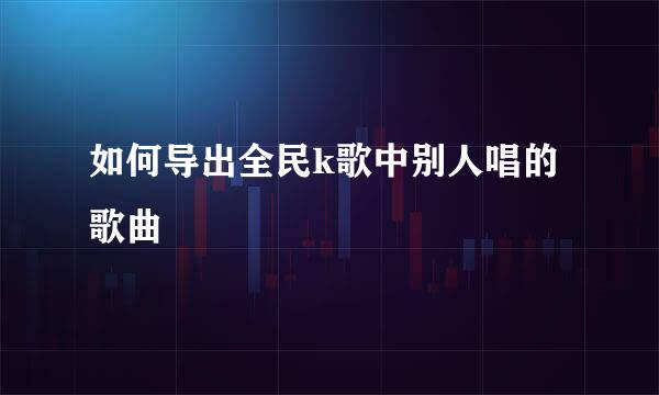 如何导出全民k歌中别人唱的歌曲